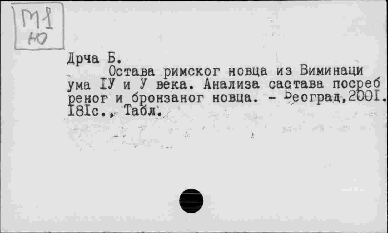 ﻿йчТІ
І ré І
Дрча Б.
Остача римског новца из Виминаци ума ІУ и У века. Анализа оастава посреб реног и бронзаног новца. - £>е о гра д , 2001. 181с., Табл.